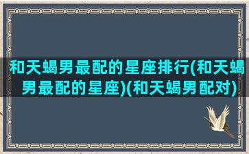 和天蝎男最配的星座排行(和天蝎男最配的星座)(和天蝎男配对)