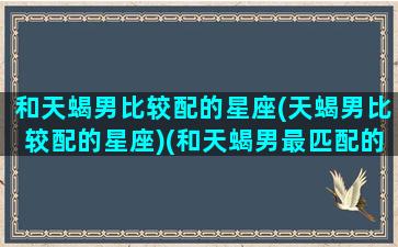 和天蝎男比较配的星座(天蝎男比较配的星座)(和天蝎男最匹配的星座)