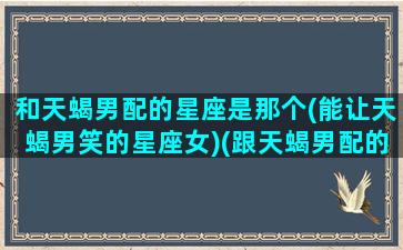 和天蝎男配的星座是那个(能让天蝎男笑的星座女)(跟天蝎男配的星座配对)