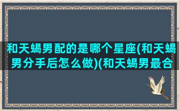 和天蝎男配的是哪个星座(和天蝎男分手后怎么做)(和天蝎男最合适的星座)