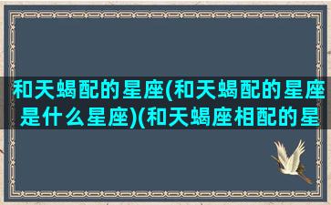 和天蝎配的星座(和天蝎配的星座是什么星座)(和天蝎座相配的星座有哪些)