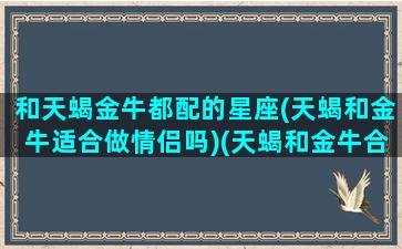 和天蝎金牛都配的星座(天蝎和金牛适合做情侣吗)(天蝎和金牛合得来吗)