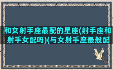 和女射手座最配的星座(射手座和射手女配吗)(与女射手座最般配的星座)