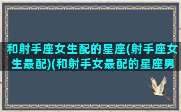 和射手座女生配的星座(射手座女生最配)(和射手女最配的星座男排行榜)