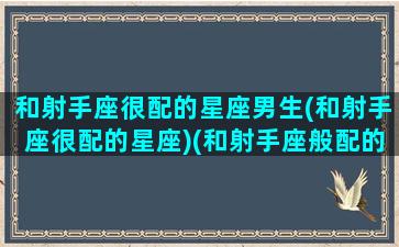 和射手座很配的星座男生(和射手座很配的星座)(和射手座般配的星座)