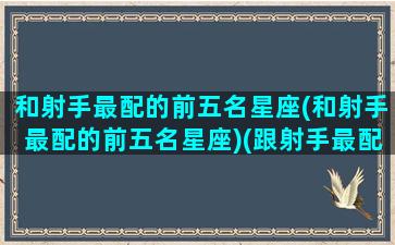 和射手最配的前五名星座(和射手最配的前五名星座)(跟射手最配的星座是什么)