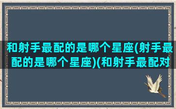 和射手最配的是哪个星座(射手最配的是哪个星座)(和射手最配对的星座)