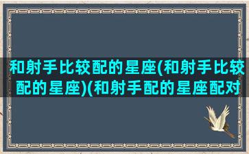 和射手比较配的星座(和射手比较配的星座)(和射手配的星座配对)