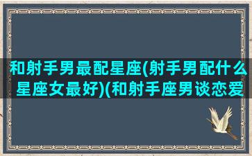 和射手男最配星座(射手男配什么星座女最好)(和射手座男谈恋爱是什么感受)