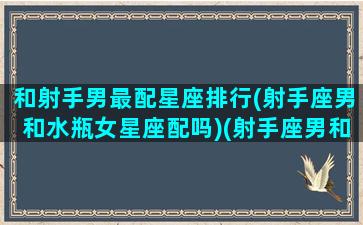 和射手男最配星座排行(射手座男和水瓶女星座配吗)(射手座男和水瓶女相配吗)