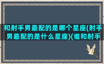 和射手男最配的是哪个星座(射手男最配的是什么星座)(谁和射手男最配)