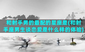 和射手男的最配的星座是(和射手座男生谈恋爱是什么样的体验)