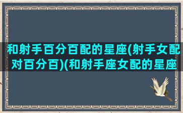 和射手百分百配的星座(射手女配对百分百)(和射手座女配的星座)