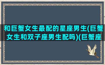 和巨蟹女生最配的星座男生(巨蟹女生和双子座男生配吗)(巨蟹座女跟双子座男合适吗)