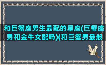 和巨蟹座男生最配的星座(巨蟹座男和金牛女配吗)(和巨蟹男最般配的星座)