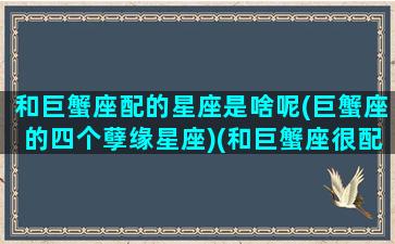 和巨蟹座配的星座是啥呢(巨蟹座的四个孽缘星座)(和巨蟹座很配的星座)