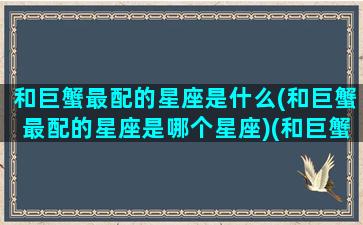 和巨蟹最配的星座是什么(和巨蟹最配的星座是哪个星座)(和巨蟹座配的星座是啥星座)