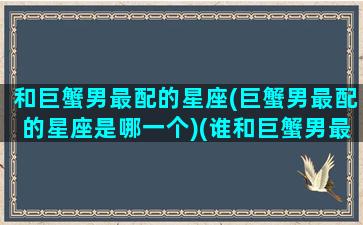 和巨蟹男最配的星座(巨蟹男最配的星座是哪一个)(谁和巨蟹男最配)