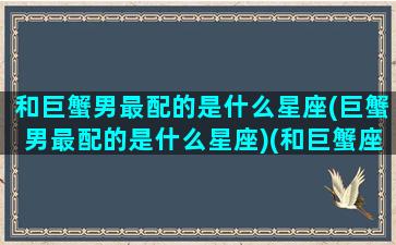 和巨蟹男最配的是什么星座(巨蟹男最配的是什么星座)(和巨蟹座男最匹配的星座配对)