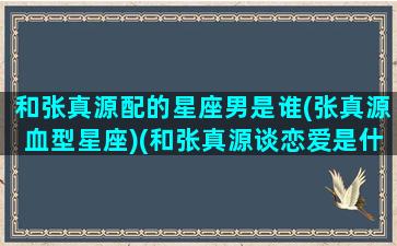 和张真源配的星座男是谁(张真源血型星座)(和张真源谈恋爱是什么感觉)