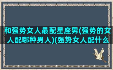 和强势女人最配星座男(强势的女人配哪种男人)(强势女人配什么男人)