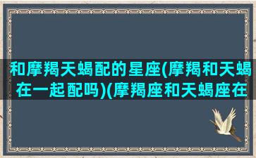 和摩羯天蝎配的星座(摩羯和天蝎在一起配吗)(摩羯座和天蝎座在一起会怎么样)