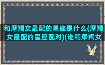 和摩羯女最配的星座是什么(摩羯女最配的星座配对)(谁和摩羯女最配)