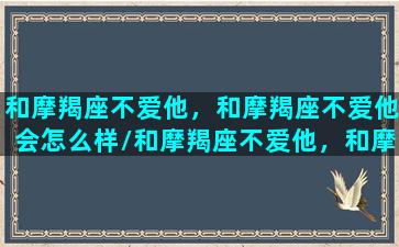 和摩羯座不爱他，和摩羯座不爱他会怎么样/和摩羯座不爱他，和摩羯座不爱他会怎么样-我的网站