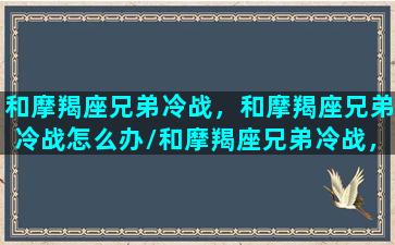 和摩羯座兄弟冷战，和摩羯座兄弟冷战怎么办/和摩羯座兄弟冷战，和摩羯座兄弟冷战怎么办-我的网站