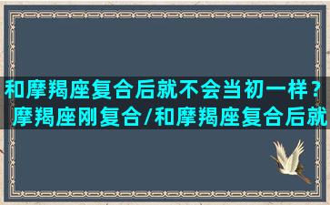 和摩羯座复合后就不会当初一样？摩羯座刚复合/和摩羯座复合后就不会当初一样？摩羯座刚复合-我的网站