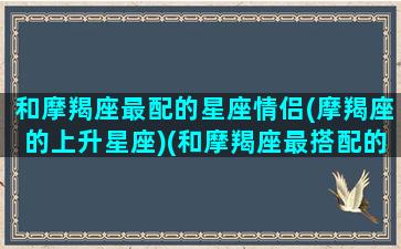 和摩羯座最配的星座情侣(摩羯座的上升星座)(和摩羯座最搭配的星座)