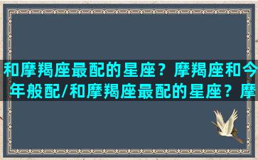 和摩羯座最配的星座？摩羯座和今年般配/和摩羯座最配的星座？摩羯座和今年般配-我的网站