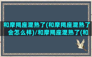 和摩羯座混熟了(和摩羯座混熟了会怎么样)/和摩羯座混熟了(和摩羯座混熟了会怎么样)-我的网站