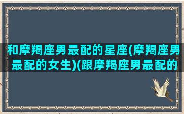 和摩羯座男最配的星座(摩羯座男最配的女生)(跟摩羯座男最配的星座)