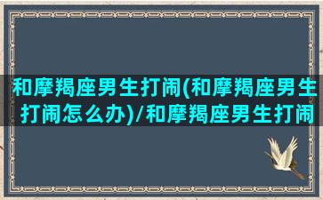 和摩羯座男生打闹(和摩羯座男生打闹怎么办)/和摩羯座男生打闹(和摩羯座男生打闹怎么办)-我的网站