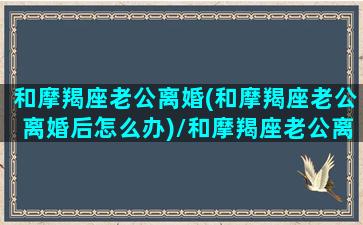 和摩羯座老公离婚(和摩羯座老公离婚后怎么办)/和摩羯座老公离婚(和摩羯座老公离婚后怎么办)-我的网站