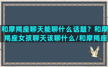 和摩羯座聊天能聊什么话题？和摩羯座女孩聊天该聊什么/和摩羯座聊天能聊什么话题？和摩羯座女孩聊天该聊什么-我的网站