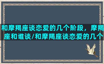 和摩羯座谈恋爱的几个阶段，摩羯座和谁谈/和摩羯座谈恋爱的几个阶段，摩羯座和谁谈-我的网站