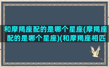 和摩羯座配的是哪个星座(摩羯座配的是哪个星座)(和摩羯座相匹配的星座)