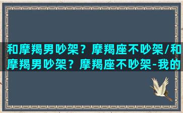 和摩羯男吵架？摩羯座不吵架/和摩羯男吵架？摩羯座不吵架-我的网站