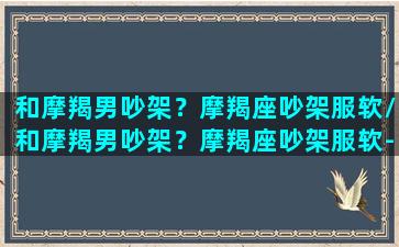 和摩羯男吵架？摩羯座吵架服软/和摩羯男吵架？摩羯座吵架服软-我的网站