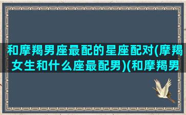 和摩羯男座最配的星座配对(摩羯女生和什么座最配男)(和摩羯男般配的星座)