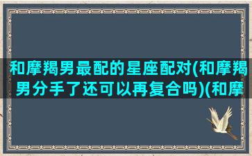 和摩羯男最配的星座配对(和摩羯男分手了还可以再复合吗)(和摩羯男分分合合)