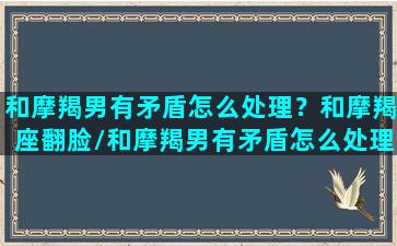 和摩羯男有矛盾怎么处理？和摩羯座翻脸/和摩羯男有矛盾怎么处理？和摩羯座翻脸-我的网站