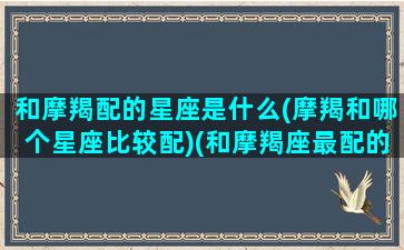 和摩羯配的星座是什么(摩羯和哪个星座比较配)(和摩羯座最配的星座排名)