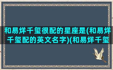 和易烊千玺很配的星座是(和易烊千玺配的英文名字)(和易烊千玺在一起的官宣)