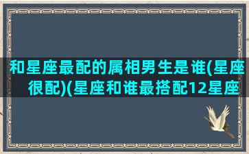 和星座最配的属相男生是谁(星座很配)(星座和谁最搭配12星座)