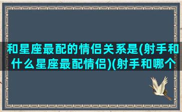 和星座最配的情侣关系是(射手和什么星座最配情侣)(射手和哪个星座配对)