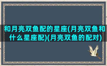 和月亮双鱼配的星座(月亮双鱼和什么星座配)(月亮双鱼的配对)