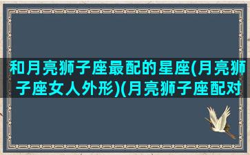 和月亮狮子座最配的星座(月亮狮子座女人外形)(月亮狮子座配对)